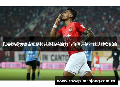以关键战为镜审视萨拉赫赛场统治力与价值评估对球队胜负影响 以关键战为镜审视萨拉赫赛场统治力与价值评估对球队胜负影响