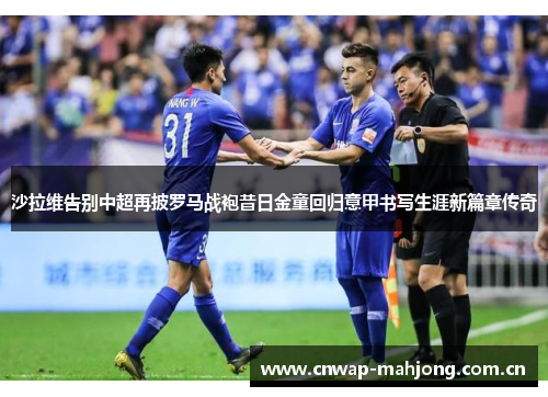 沙拉维告别中超再披罗马战袍昔日金童回归意甲书写生涯新篇章传奇 沙拉维告别中超再披罗马战袍昔日金童回归意甲书写生涯新篇章传奇